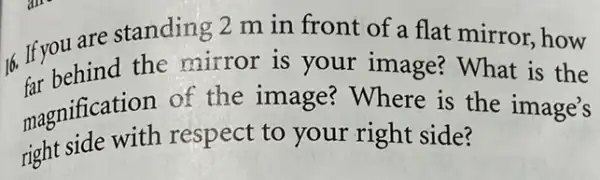 6. If you are standing 2 m in front of a flat mirror,how
the mirror is your image?What is the
magnification of the image?Where is the image's
right side with respect to your right side?