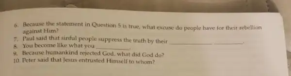 6. Because the statement in Question 5 is true, what excuse do people have for their rebellion
against Him?
7. Paul said that sinful people suppress the truth by their __
8. You become like what you __
9. Because humankind rejected God, what did God do?
10. Peter said that Jesus entrusted Himself to whom?