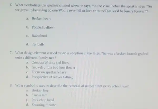 6. What symbolizes the speaker's mood when he says, "in the visual when the speaker says,"So
we grew up believing no one/Would ever fall in love with us/That we'd be lonely forever"?
a. Broken heart
b. Popped balloon
c. Raincloud
d. Spitballs
7. What design element is used to show adoption in the lines."he was a broken branch grafted
onto a different family tree?
a. Contrast of dots and lines
b. Growth of the bud into flower
c. Focus on speaker's face
d. Perspective of leaves falling
8. What symbol is used to describe the "arsenal of names'that every school has?
a. Broken line
b. Circus tent
c. Pork chop head
d. Shooting missile