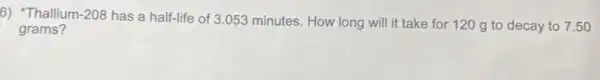 6) "Thallium 1-208
has a half-life of 3 .053 minutes. How long will it take for 120 g to decay to 7.50
grams?