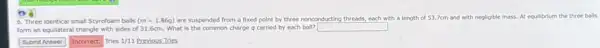 6. Three identical small Styrofoam balls (m=1.86g) are suspended from a fixed point by three nonconducting threads, each with a length of 53.7cm and with negligible mass.At equilibrium the three balls
form an equilateral triangle with sides of 31 .6cm. What is the common charge q carried by each ball?
square 
square  Incorrect. Tries 1/11 Previous Tries