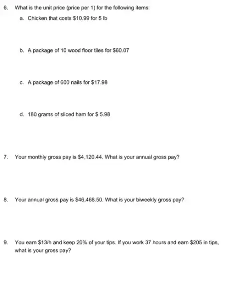 6. What is the unit price (price per 1)for the following items:
a. Chicken that costs 10.99 for 5 Ib
b. A package of 10 wood floor tiles for 60.07
c. A package of 600 nails for 17.98
d. 180 grams of sliced ham for 5.98
7. Your monthly gross pay is 4,120.44 What is your annual gross pay?
8. Your annual gross pay is 46,468.50 What is your biweekly gross pay?
9. You earn 13/h and keep 20%  of your tips. If you work 37 hours and earn 205 in tips,
what is your gross pay?