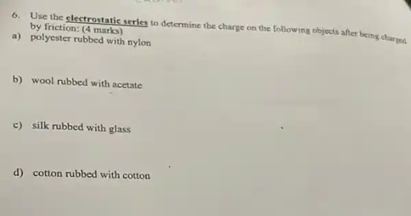 6. Use the electrostatic series to determine the charge on the following objects after being charged by friction: (4 marks)
a) polyester rubbed with nylon
b) wool rubbed with acetate
c) silk rubbed with glass
d) cotton rubbed with cotton