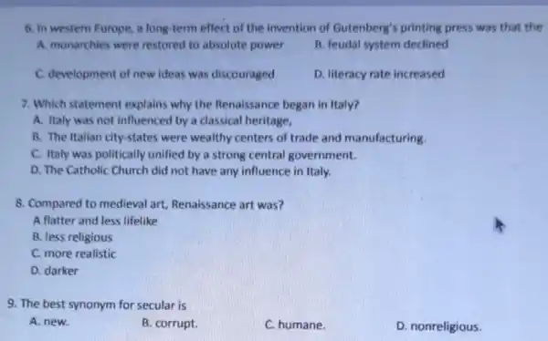 6. In westem Europe a long-term effect of the invention of Gutenberg's printing press was that the
A. monarchies were restored to absolute power
B. feudal system declined
C. development of new ideas was discouraged
D. literacy rate increased
7. Which statement explains why the Renaissance began in Italy?
A. Italy was not influenced by a classical heritage,
B. The Italian city-states were wealthy centers of trade and manufacturing.
C. Italy was politically unified by a strong central government.
D. The Catholic Church did not have any influence in Italy.
8. Compared to medieval art Renaissance art was?
A flatter and less lifelike
B. less religious
C. more realistic
D. darker
9. The best synonym for secular is
A. new.
B. corrupt.
C. humane.
D. nonreligious.