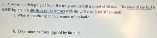 6. A woman, driving a golf ball off a tee gives the ball a speed of 38m/s The mass of the ball is
0.045 kg, and the duration of the impact with the golf club is 6times 10^-3 seconds.
a. What is the change in momentum of the ball?
b. Determine the force applied by the club.