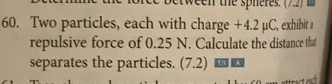 60. Two particles, each with charge +4.2mu C, exhibit a
repulsive force of 0 .25 N. Calculate the distance that
separates the particles.7.2) 111