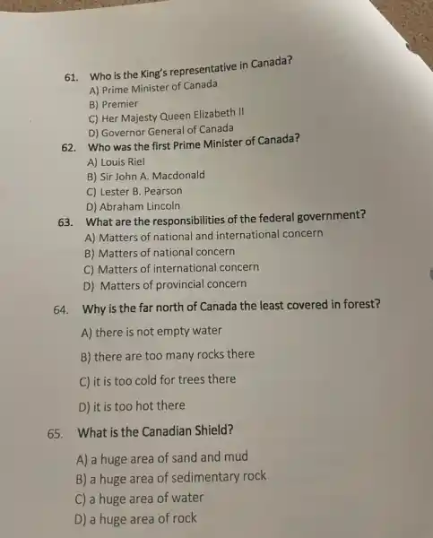 61. Who is the King's representative in Canada?
A) Prime Minister of Canada
B) Premier
C) Her Majesty Queen Elizabeth II
D) Governor General of Canada
62. Who was the first Prime Minister of Canada?
A) Louis Riel
B) Sir John A Macdonald
C) Lester B. Pearson
D) Abraham Lincoln
63. What are the responsibilities of the federal government?
A) Matters of national and international concern
B) Matters of national concern
C) Matters of international concern
D) Matters of provincial concern
64. Why is the far north of Canada the least covered in forest?
A) there is not empty water
B) there are too many rocks there
C) it is too cold for trees there
D) it is too hot there
65. What is the Canadian Shield?
A) a huge area of sand and mud
B) a huge area of sedimentary rock
C) a huge area of water
D) a huge area of rock