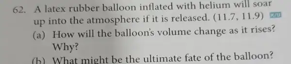 62. A latex rubber balloon inflated with helium will soar
up into the atmosphere if it is released. (11.7,11.9)
(a) How will the balloon's volume change as it rises?
Why?
(b) What might be the ultimate fate of the balloon?