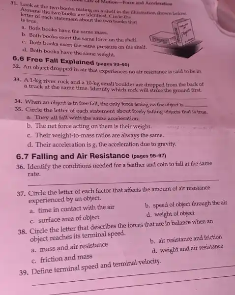 6.6 Free Fall Explained (pages
93-95
31. Look at the two books resting on a shelf cle the llustration shown below. letterme the two
is true.
each statement about the two books that
a. Both books have the same mass.
b. Both books exert the same force on the shelf.
c. Both books exert the same pressure on the shelf.
d. Both books have the same weight.
32. An object
__
d in air that experiences no air resistance is said to be in
33. A1-kg river rock and a 10-kg small boulder are dropped from the back of
at the same time Identify which rock will strike the ground first.
35. Circle the letter of each statement about freely falling objects that is true.
a. They all fall with the same acceleration.
b. The net force acting on them is their weight.
c. Their weight-to -mass ratios are always the same.
d. Their acceleration is g, the acceleration due to gravity.
34 __
on the object is __
6.7 Falling and Air Resistance (pages 95-97)
36. Identify the conditions needed for a feather and coin to fall at the same
rate.
__
37. Circle the letter of each factor that affects the amount of air resistance
experienced by an object.
a. time in contact with the air
c. surface area of object
b. speed of object through the air
d. weight of object
38. Circle the letter that describes the forces that are in balance when an
object reaches its terminal speed.
a. mass and air resistance
b. air resistance and friction
c. friction and mass
d. weight and air resistance
39. Define terminal speed and terminal velocity.
__