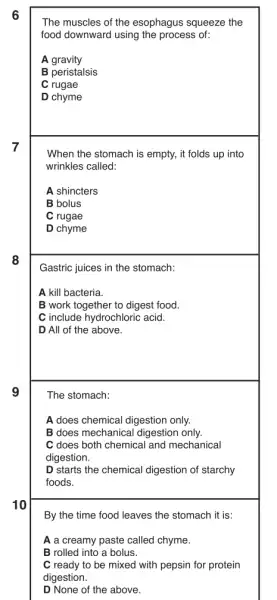 6
7
8
9
10
By the time food leaves the stomach it is:
A a creamy paste called chyme.
B rolled into a bolus.
C ready to be mixed with pepsin for protein
digestion.
D None of the above.
The muscles of the esophagus squeeze the
food downward using the process of:
A gravity
B peristalsis
C rugae
D chyme
When the stomach is empty, it folds up into
wrinkles called:
A shincters
B bolus
C rugae
D chyme
Gastric juices in the stomach:
A kill bacteria.
B work together to digest food.
C include hydrochloric acid.
D All of the above.
The stomach:
A does chemical digestion only.
B does mechanical digestion only.
C does both chemical and mechanical
digestion.
D starts the chemical digestion of starchy
foods.