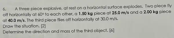 6.
A three piece explosive at rest on a horizontal surface explodes. Two piece fly
off horizontally at 60^circ  to each other, a 1.50 kg piece at 25.0m/s and a 2.00 kg piece
at 40.0m/s The third piece flies off horizontally at 30.0m/s
Draw the situation. [2]
Determine the direction and mass of the third object. [6]