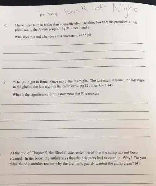 6.
I have more faith in Hitler than in anyone else. He alone has kept his promises all his
promises, to the Jewish people." Pg 81 lines 1 and 2.
Who says this and what does this character mean? (4)
__
7. "The last night in Buna. Once more, the last night. The last night at home, the last night
in the ghetto, the last night in the cattle car... pg 83 lines 4-7. (4)
What is the significance of this statement that Elie makes?
__
At the end of Chapter 5, the Blockalteste remembered that the camp has not been
cleaned. In the book.the author says that the prisoners had to clean it. Why? Do you
think there is another reason why the Germans guards wanted the camp clean? (4)
__