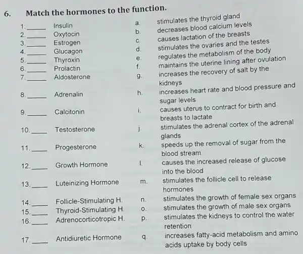 6.
Match the hormones to the function.
1 __ Insulin
2. __ Oxytocin
3. __ Estrogen
4. __ Glucagon
5 __ Thyroxin
6. __ Prolactin
7. __ Aldosterone
8. __ Adrenalin
9. __ Calcitonin
10. __ Testosterone
11. __ Progesterone
12. __ Growth Hormone
13. __ Luteinizing Hormone
14. __ Follicle-Stimulating H.
15. __ Thyroid-Stimulating H.
16. __ Adrenocorticotropic H.
17. __ Antidiuretic Hormone
a.
stimulates the thyroid gland
b
decreases blood calcium levels
C.
causes lactation of the breasts
d.
stimulates the ovaries and the testes
e.
regulates the metabolism of the body
f.
maintains the uterine lining after ovulation
g.
increases the recovery of salt by the
kidneys
h
increases heart rate and blood pressure and
sugar levels
i. causes uterus to contract for birth and
breasts to lactate
j.
stimulates the adrenal cortex of the adrenal
glands
k. speeds up the removal of sugar from the
blood stream
I. causes the increased release of glucose
into the blood
m. stimulates the follicle cell to release
hormones
n.
stimulates the growth of female sex organs
0.	stimulates the growth of male sex organs
p.
stimulates the kidneys to control the water
retention
q. increases fatty-acid metabolism and amino
acids uptake by body cells