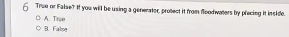 6
True or False? If you will be using a generator, protect it from floodwaters by placing it inside.
A. True
B. False