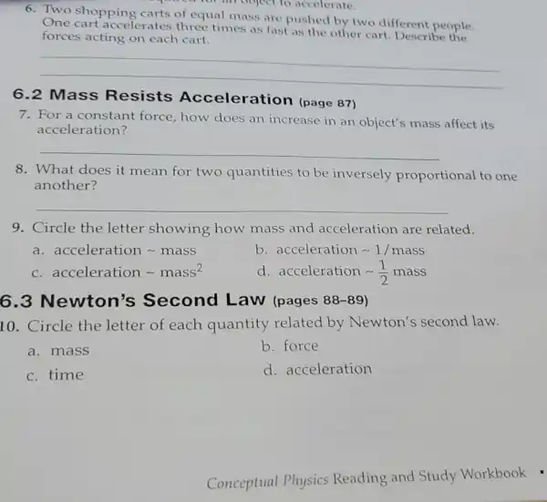 6.Two shopping carts of equal mass are pushed by two different people.
One cart accelerates three times as fast as the other cart Describe the
forces acting on each cart.
__
6.2 Mass Resists Acceleration (page 87)
7. For a constant force, how does an increase in an object's mass affect its
acceleration?
__
8. What does it mean for two quantities to be inversely proportional to one
another?
__
9. Circle the letter showing how mass and acceleration are related.
a. acceleration mass
b. acceleration sim 1/mass
c. acceleration mass^2
d. acceleration sim (1)/(2) mass
6.3 Newton's Second Law (pages 88-89)
10. Circle the letter of each quantity related by Newton's second law.
a. mass
b. force
c. time
d. acceleration