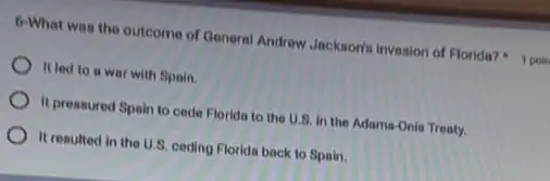 6-What was the outcome of General Andrew Jacksonis Invasion of Florida?
It led to a war with Spoin.
It pressured Spain to cede Florida to the U.8. in the Adams -Onis Treaty.
It resulted in the U.S. ceding Florida back to Spain.