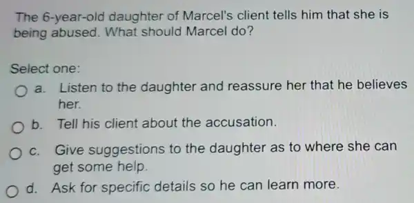 The 6-year-old daughter of Marcel's client tells him that she is
being abused . What should Marcel do?
Select one:
a. Listen to the daughter and reassure her that he believes
her.
b. Tell his client about the accusation.
c. Give suggestions to the daughter as to where she can
get some help.
d. Ask for specific details so he can learn more.