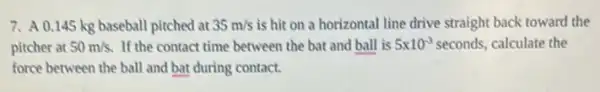 7. A 0.145 kg baseball pitched at 35m/s is hit on a horizontal line drive straight back toward the
pitcher at 50m/s. If the contact time between the bat and ball is 5times 10^-3 seconds, calculate the
force between the ball and bat during contact.