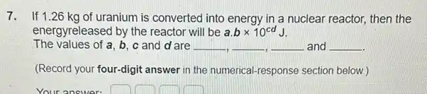 7. If 1.26 kg of uranium is converted into energy in a nuclear reactor, then the
energyreleased by the reactor will be a.btimes 10^cdJ
The values of a,b,c and d are __ __ __ and __
(Record your four-digit answer in the numerical -response section below.)
Your answer: square  square  square  square