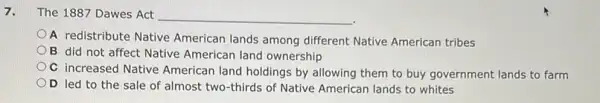 7. The 1887 Dawes Act __
A redistribute Native American lands among different Native American tribes
B did not affect Native American land ownership
C increased Native American land holdings by allowing them to buy government lands to farm
D led to the sale of almost two thirds of Native American lands to whites