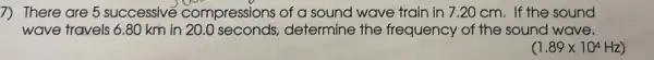 7) There are 5 successive compressions of a sound wave train in 7.20 cm. If the sound
wave travels 6.80 km in 20.0 seconds.determine the frequency of the sound wave.
(1.89times 10^4Hz)