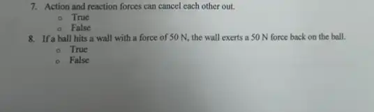 7. Action and reaction forces can cancel each other out.
True
False
8. If a ball hits a wall with a force of 50 N, the wall exerts a 50 N force back on the ball.
True
False