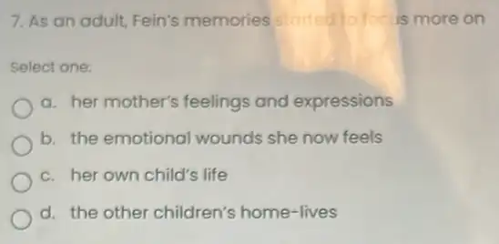 7. As an adult Fein's memories storted to focus more on
Select one:
a. her mother's feelings and expressions
b. the emotional wounds she now feels
c. her own child's life
d. the other children's home-lives