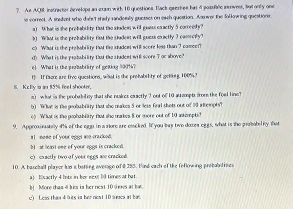 7. An AQR instructor develops an exam with 10 questions. Each question has 4 possible answers, but only one
is comect. A student who didn't study randomly guesses on each question Answer the following questions.
a) What is the probability that the student will guess exactly 5 correctly?
b) What is the probability that the student will guess exactly 7 correctly?
c) What is the probability that the student will score less than 7 correct?
d) What is the probability that the student will score 7 or above?
c) What is the probability of getting 100% 
f) If there are five questions, what is the probability of getting 100% 
8. Kelly is an 85%  foul shooter,
a) what is the probability that she makes exactly 7 out of 10 attempts from the foul line?
b) What is the probability that she makes 5 or less foul shots out of 10 attempts?
c) What is the probability that she makes 8 or more out of 10 attempts?
9. Approximately 4%  of the eggs in a store are cracked. If you buy two dozen eggs,what is the probability that
a) none of your eggs are cracked.
b) at least one of your eggs is cracked.
c) exactly two of your eggs are cracked.
10. A baseball player has a batting average of 0.285. Find each of the following probabilities
a) Exactly 4 hits in her next 10 times at bat.
b) More than 4 hits in her next 10 times at bat.
c) Less than 4 hits in her next 10 times at bat.