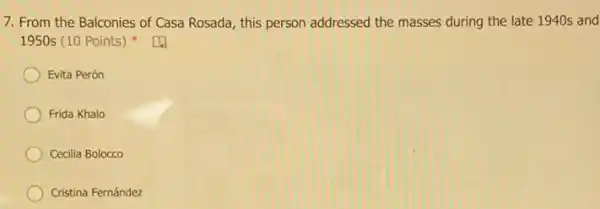 7. From the Balconies of Casa Rosada, this person addressed the masses during the late 1940s and
1950s (10 Points)
Evita Perón
Frida Khalo
Cecilia Bolocco
Cristina Fernández