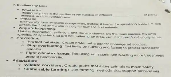 7. Bindiversity Loss
What is it?
Aiocliversity loss is the decline in the number of different	of plants.
animals, and microorganis ms.
Impacts:
Blodiversity loss we akeris ecusystems, making it harder for species to survive. It also
affects the food and water supply for humans and animals.
Why it's happening:
Habitat destruct on, pollution, and climate change are the main causes . Invasive
specles, or species that are not native to an area, can also harm local ecosystems.
Prevention:
- Protect habitats: Create protected areas for endangered species.
Stop overhunting: Sel limits on hunting and fishing to protect vulnerable
species.
- Fight cllmate change Reducing ernissions and planting more trees helps
protect biodiversity.
Adaptation:
Wildlife corridors:Create paths that allow animals to move safely.
Sustainable farming Use farming methods that support hiodiversity.
