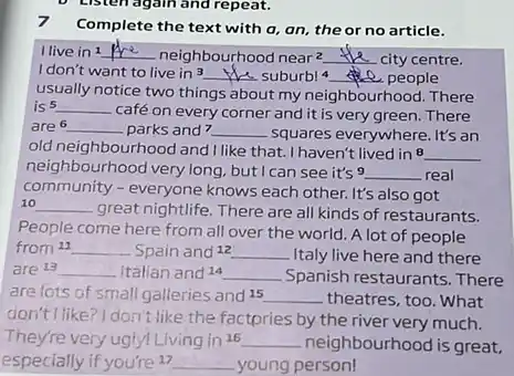 7 Complete the text with a, an, the or no article.
I live in 1 __ neighbourhood near^2 __ city centre.
I don't want to live in 3
suburb! 4 __ e. people
__
usually notice two things about my neighbourhood. There
is 5 __
café on every corner and it is very green. There
are __ parks and? __ squares everywhere. It's an
old neighbourhood and I like that. I haven't lived in 8 __
neighbourhood very long.but I can see it's 9 __ real
community - everyone knows each other. It's also got
10 __
great nightlife. There are all kinds of restaurants.
People come here from all over the world A lot of people
from 21 __ Spain and 12 __ Italy live here and there
are 13 __ Italian and 14 __ Spanish restaurants. There
are lots of small galleries and 15 __ theatres, too. What
don't I like? I don't like the factpries by the river very much.
They're very ugly!Living in 16 __ neighbourhood is great,
especially if you're 17 __ young person!