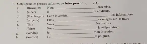 7. Conjuguez les phrases suivantes au futur proche. ( /16)
a.
(travailler)
Nous __ ensemble.
b.
(aider)
II __ les étudiants.
c.
(télécharger)
Cette invention __ les informations.
d.
(projeter)
Elles __ les images sur les murs.
e.
(finir)
Vous __ les devoirs.
f.
(faire)
Nous __ la téléportation.
g.
(vendre)
Je __ mon invention.
h.
(tourner)
Tu __ la poignée.