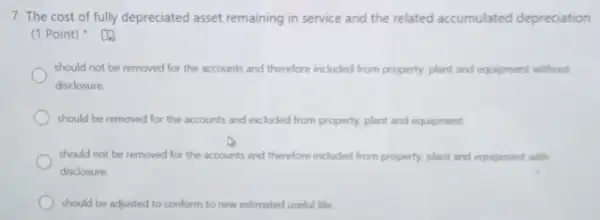 7. The cost of fully depreciated asset remaining in service and the related accumulated depreciation
(1 Point)
should not be removed for the accounts and therefore included from property, plant and equipment without
disclosure
should be removed for the accounts and excluded from property, plant and equipment.
should not be removed for the accounts and therefore included from property, plant and equipment with
disclosure.
should be adjusted to conform to new estimated useful life.