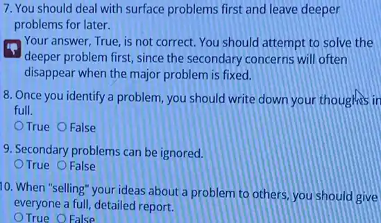 7. You should deal with surface problems first and leave deeper
problems for later.
Your answer, True, is not correct. You should attempt to solve the
deeper problem first, since the secondary concerns will often
disappear when the major problem is fixed.
8. Once you identify a problem, you should write down your thoughts in
full.
True False
9. Secondary problems can be ignored.
True False
10. When "selling" your ideas about a problem to others, you should give
everyone a full, detailed report.
True O False