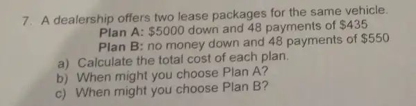 7. A dealership offers two lease packages for the same vehicle.
Plan A: 5000 down and 48 payments of 435
Plan B: no money down and 48 payments of 550
a) Calculate the total cost of each plan.
b) When might you choose Plan A?
c) When might you choose Plan B?