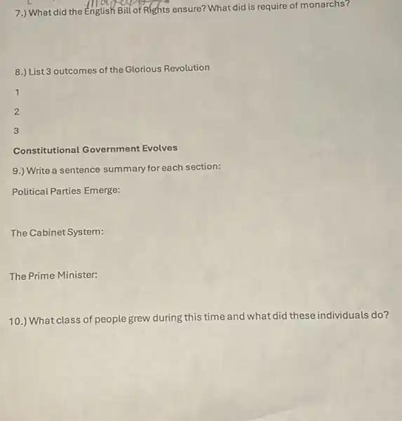 7.) What did the English Bill of Rights ensure? What did is require of monarchs?
8.) List 3 outcomes of the Glorious Revolution
1
2
3
Constitutional Government Evolves
9.) Write a sentence summary for each section:
Political Parties Emerge:
The Cabinet System:
The Prime Minister:
10.) What class of people grew during this time and what did these individuals do?