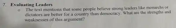 7. Evaluating Leaders
O
The text mentions that some people believe strong leaders like monarchs or
dictators are better for a country than democracy. What are the strengths and
weaknesses of this argument?