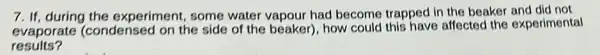 7. If, during the experiment, some water vapour had become trapped in the beaker and did not
evaporate (condense on the side of the beaker), how could this have affected the experimental
results?