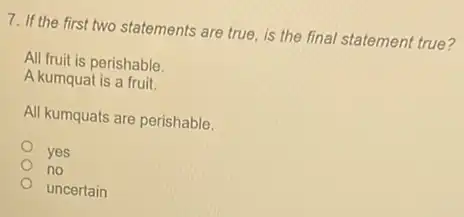 7. If the first two statements are true is the final statement true?
All fruit is perishable.
A kumquat is a fruit.
All kumquats are perishable.
yes
no
uncertain