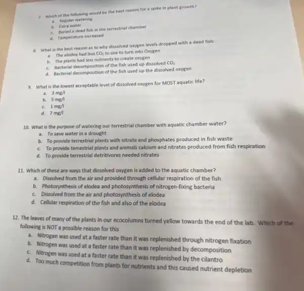7. Which of the following would be the best reason for a spike in plant growth?
a. Regular watering
b. Extra water
C. Buried a dead fish in the terrestrial chamber
d. Temperature increased
8. What is the best reason as to why dissolved oxygen levels dropped with a dead fish:
a. The elodea had less CO_(2) to use to turn into Oxygen
b. The plants had less nutrients to create oxygen
C. Bacterial decomposition of the fish used up dissolved
CO_(2)
C. Bacterial decomposition of the fish used up the dissolved oxygen
9. What is the lowest acceptable level of dissolved oxygen for MOST aquatic life?
a. 3mg/l
b. 5mg/l
C. 1mg/l
d. 7mg/1
10. What is the purpose of watering our terrestrial chamber with aquatic chamber water?
a. To save water in a drought
b. To provide terrestrial plants with nitrate and phosphates produced in fish waste
C. To provide terrestrial plants and animals calcium and nitrates produced from fish respiration
d. To provide terrestrial detritivores needed nitrates
11. Which of these are ways that dissolved oxygen is added to the aquatic chamber?
a. Dissolved from the air and provided through cellular respiration of the fish
b. Photosynthesis of elodea and photosynthesis of nitrogen -fixing bacteria
C. Dissolved from the air and photosynthesis of elodea
d. Cellular respiration of the fish and also of the elodea
12. The leaves of many of the plants in our ecocolumns turned yellow towards the end of the lab. Which of the
following is NOT a possible reason for this
a. Nitrogen was used at a faster rate than it was replenished through nitrogen fixation
b. Nitrogen was used at a faster rate than it was replenished by decomposition
C. Nitrogen was used at a faster rate than it was replenished by the cilantro
d. Too much competition from plants for nutrients and this caused nutrient depletion