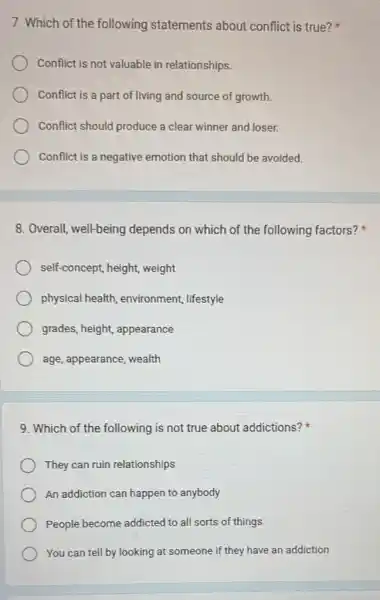 7. Which of the following statements about conflict is true?
Conflict is not valuable in relationships.
Conflict is a part of living and source of growth
Conflict should produce a clear winner and loser.
Conflict is a negative emotion that should be avoided.
8. Overall, well-being depends on which of the following factors?
self-concept, height weight
physical health environment, lifestyle
grades, height, appearance
age, appearance, wealth
9. Which of the following is not true about addictions?
They can ruin relationships
An addiction can happen to anybody
People become addicted to all sorts of things
You can tell by looking at someone if they have an addiction