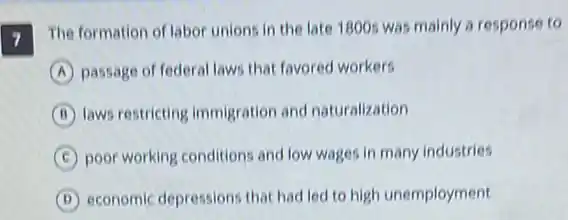 7 The formation of labor unions in the late 1800s was mainly a response to
A passage of federal laws that favored workers
B laws restricting immigration and naturalization
C poor working conditions and low wages in many industries
D economic depressions that had led to high unemployment