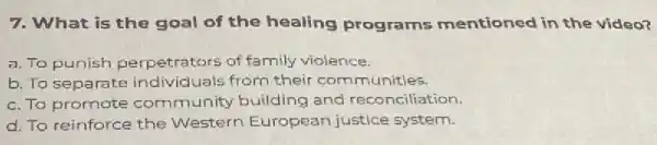 7. What is the goal of the healing programs mentioned in the video?
a. To punish perpetrators of family violence.
b. To separate individ uals from their communitles.
c. To promote community building and reconciliation.
d. To reinforce the Western European justice system.