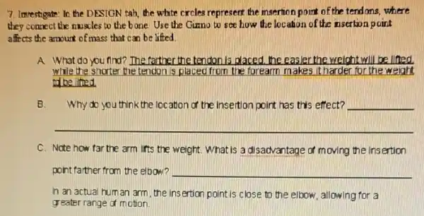7. Imrestigate: In the DESIGN tab, the white crcles represent the insertion point of the tendons,where
they connect the muscles to the bone. Use the Gizno to see how the location of the nsertion point
affects the amount of mass that can be lifted.
A What do you find?The farther the tendon is placed, the easier the weight will be litted
while the shorter the tendon is placed from the forearm makes it harder for the weight
to be litted
B. Why do you think the location of the Insertion point has this effect? __
__
C. Note how far the arm lifts the weight What is a disadvantage of moving the Insertion
point farther from the elbow? __
In an actual hum an arm, the insertion point is close to the elbow, allowing for a
greater range of motion