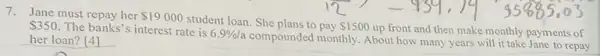 7. Jane must repay her 19000
student loan. She plans to 350
The banks's interest rate is 6.9% /a
compounded monthly. About how many years will it take Jane to repay her loan? [4]