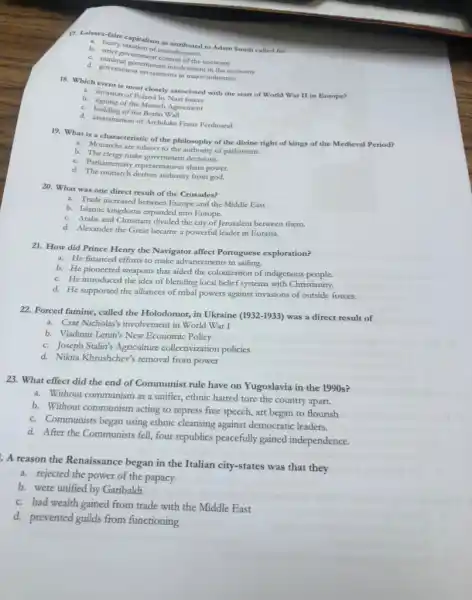 7. Laissez-faire capitalism as
b. strict government manufacturers
d. minimal government incol of the economy
d. government investment invol major industries
most closely associated with the start of World War II in Europe?
b. Invasion of Poland by Nariforec
b building of the Munich Agreement
c. building of the Berlin Wall
d. assassination of Archduk Franz Ferdinand
19. What is a characteristic of the philosophy of the divine right of kings of the Medieval Period?
a. Monarchs are subject to the authority of parliament.
b. The clergy make government decisions.
c. Parliamentary representatives share power.
d. The monarch derives authority from god.
20. What was one direct result of the Crusades?
a. Trade increased between Europe and the Middle East
b. Islamic kingdoms expanded into Europe.
c. Arabs and Christians divided the city of Jerusalem between them.
d. Alexander the Great became a powerful leader in Eurasia.
21. How did Prince Henry the Navigator affect Portuguese exploration?
a. He financed efforts to make advancements in sailing.
b. He pioneered weapons that aided the colonization of indigenous people.
c. He introduced the idea of blending local belief systems with Christianity.
d. He supported the alliances of tribal powers against invasions of outside forces.
22. Forced famine, called the Holodomor, in Ukraine (1932-1933) was a direct result of
a. Czar Nicholas's involvement in World War I
b. Vladimir Lenin's New Economic Policy
c. Joseph Stalin's Agriculture collectivization policies
d. Nikita Khrushchev's removal from power
23. What effect did the end of Communist rule have on Yugoslavia in the 1990 s?
a. Without communism as a unifier, ethnic hatred tore the country apart.
b. Without communism acting to repress free speech,art began to flourish
c. Communists began using ethnic cleansing against democratic leaders.
d. After the Communists fell, four republics peacefully gained independence.
A reason the Renaissance began in the Italian city-states was that they
a. rejected the power of the papacy
b. were unified by Garibaldi
c. had wealth gained from trade with the Middle East
d. prevented guilds from functioning