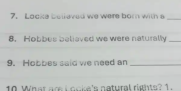 7. Locke believed we were born with a __
8. Hobbes believed we were naturally __
9 Hobbes said we need an __
10 What are locke's natural rights? 1.