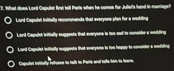 7. What does Lord Capulet first tell Paris when he comes for Juller's hand in marriage?
Lord Capulet initially recommends that everyone plan for a wedding
Lord Capulet initially suggests that everyone is too sad to consider a weekling
Lord Capulet initially suggests that everyone is too happy to consider a wedding
Gapulet initially refuses to talk to Paris and tells him to leave