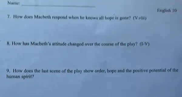 7. How does Macbeth respond when he knows all hope is gone?(V.viii)
8. How has Macbeth's attitude changed over the course of the play? (LV)
English 10
9. How does the last seene of the play show order, hope and the positive potential of the
human spirit?