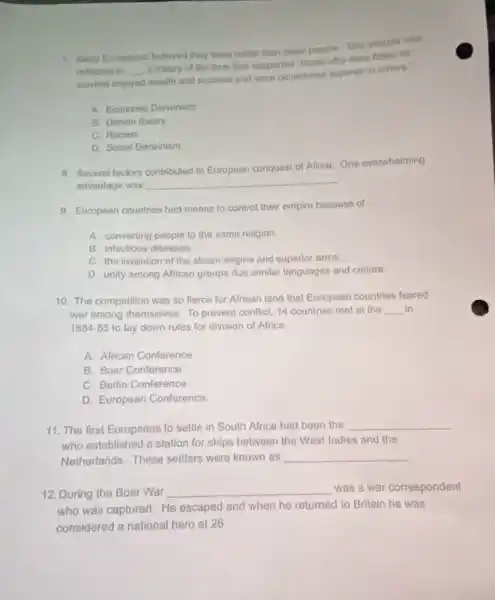 7. Many Europeans belleved they wore better than other people. This attitude we
rellected in __
a theory of the time that supported "those who were fittast for
survival enjoyed wealth and success and were considered superior to others.
A. Economic Darwinism
B. Darwin theory
C. Racism
D. Social Darwinism
8. Several factors contributed to European conquest of Africa.One overwhelming
advantage was __ .
9. European countries had means to control their empire because of
__
A. converting people to the same religion.
B. infectious diseases
C. the invention of the steam engine and superior arms.
D. unity among African groups due similar languages and culture.
10. The competition was so fierce for African land that European countries feared
war among themselves. To prevent conflict, 14 countries met at the __ in
1884-85 to lay down rules for division of Africa.
A. African Conference
B. Boer Conference
C. Berlin Conference
D. European Conference
11. The first Europeans to settle in South Africa had been the
__
who established a station for ships between the West Indies and the
Netherlands. These settlers were known as __
12. During the Boer War __ was a war correspondent
who was captured. He escaped and when he returned to Britain he was
considered a national hero at 26